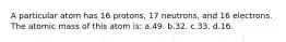 A particular atom has 16 protons, 17 neutrons, and 16 electrons. The atomic mass of this atom is: a.49. b.32. c.33. d.16.