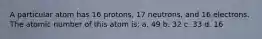 A particular atom has 16 protons, 17 neutrons, and 16 electrons. The atomic number of this atom is: a. 49 b. 32 c. 33 d. 16