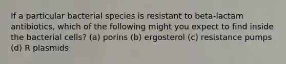 If a particular bacterial species is resistant to beta-lactam antibiotics, which of the following might you expect to find inside the bacterial cells? (a) porins (b) ergosterol (c) resistance pumps (d) R plasmids