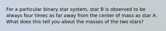 For a particular binary star system, star B is observed to be always four times as far away from the center of mass as star A. What does this tell you about the masses of the two stars?