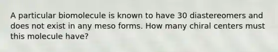 A particular biomolecule is known to have 30 diastereomers and does not exist in any meso forms. How many chiral centers must this molecule have?