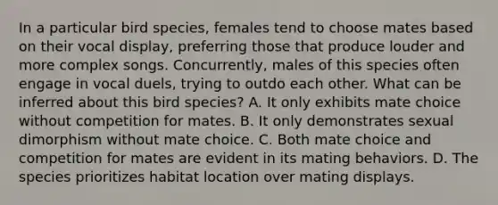 In a particular bird species, females tend to choose mates based on their vocal display, preferring those that produce louder and more complex songs. Concurrently, males of this species often engage in vocal duels, trying to outdo each other. What can be inferred about this bird species? A. It only exhibits mate choice without competition for mates. B. It only demonstrates sexual dimorphism without mate choice. C. Both mate choice and competition for mates are evident in its mating behaviors. D. The species prioritizes habitat location over mating displays.