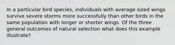 In a particular bird species, individuals with average sized wings survive severe storms more successfully than other birds in the same population with longer or shorter wings. Of the three general outcomes of natural selection what does this example illustrate?