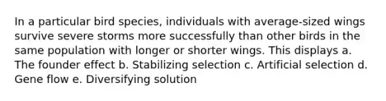 In a particular bird species, individuals with average-sized wings survive severe storms more successfully than other birds in the same population with longer or shorter wings. This displays a. The founder effect b. Stabilizing selection c. Artificial selection d. Gene flow e. Diversifying solution