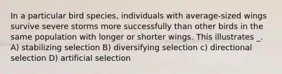 In a particular bird species, individuals with average-sized wings survive severe storms more successfully than other birds in the same population with longer or shorter wings. This illustrates _. A) stabilizing selection B) diversifying selection c) directional selection D) artificial selection