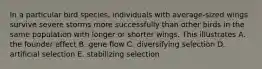 In a particular bird species, individuals with average-sized wings survive severe storms more successfully than other birds in the same population with longer or shorter wings. This illustrates A. the founder effect B. gene flow C. diversifying selection D. artificial selection E. stabilizing selection