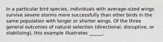 In a particular bird species, individuals with average-sized wings survive severe storms more successfully than other birds in the same population with longer or shorter wings. Of the three general outcomes of natural selection (directional, disruptive, or stabilizing), this example illustrates ______.