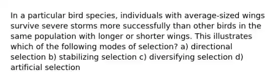 In a particular bird species, individuals with average-sized wings survive severe storms more successfully than other birds in the same population with longer or shorter wings. This illustrates which of the following modes of selection? a) directional selection b) stabilizing selection c) diversifying selection d) artificial selection