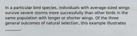 In a particular bird species, individuals with average-sized wings survive severe storms more successfully than other birds in the same population with longer or shorter wings. Of the three general outcomes of natural selection, this example illustrates ________.