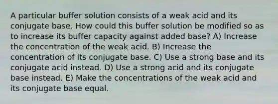 A particular buffer solution consists of a weak acid and its conjugate base. How could this buffer solution be modified so as to increase its buffer capacity against added base? A) Increase the concentration of the weak acid. B) Increase the concentration of its conjugate base. C) Use a strong base and its conjugate acid instead. D) Use a strong acid and its conjugate base instead. E) Make the concentrations of the weak acid and its conjugate base equal.