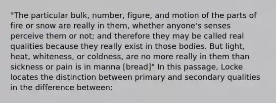 "The particular bulk, number, figure, and motion of the parts of fire or snow are really in them, whether anyone's senses perceive them or not; and therefore they may be called real qualities because they really exist in those bodies. But light, heat, whiteness, or coldness, are no more really in them than sickness or pain is in manna [bread]" In this passage, Locke locates the distinction between primary and secondary qualities in the difference between: