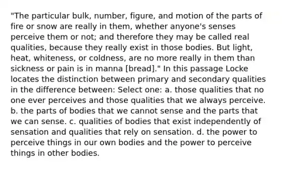 "The particular bulk, number, figure, and motion of the parts of fire or snow are really in them, whether anyone's senses perceive them or not; and therefore they may be called real qualities, because they really exist in those bodies. But light, heat, whiteness, or coldness, are no more really in them than sickness or pain is in manna [bread]." In this passage Locke locates the distinction between primary and secondary qualities in the difference between: Select one: a. those qualities that no one ever perceives and those qualities that we always perceive. b. the parts of bodies that we cannot sense and the parts that we can sense. c. qualities of bodies that exist independently of sensation and qualities that rely on sensation. d. the power to perceive things in our own bodies and the power to perceive things in other bodies.