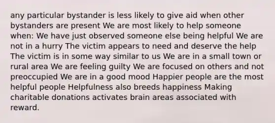 any particular bystander is less likely to give aid when other bystanders are present We are most likely to help someone when: We have just observed someone else being helpful We are not in a hurry The victim appears to need and deserve the help The victim is in some way similar to us We are in a small town or rural area We are feeling guilty We are focused on others and not preoccupied We are in a good mood Happier people are the most helpful people Helpfulness also breeds happiness Making charitable donations activates brain areas associated with reward.