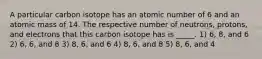 A particular carbon isotope has an atomic number of 6 and an atomic mass of 14. The respective number of neutrons, protons, and electrons that this carbon isotope has is _____. 1) 6, 8, and 6 2) 6, 6, and 8 3) 8, 6, and 6 4) 8, 6, and 8 5) 8, 6, and 4