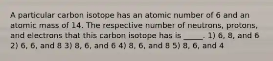 A particular carbon isotope has an atomic number of 6 and an atomic mass of 14. The respective number of neutrons, protons, and electrons that this carbon isotope has is _____. 1) 6, 8, and 6 2) 6, 6, and 8 3) 8, 6, and 6 4) 8, 6, and 8 5) 8, 6, and 4