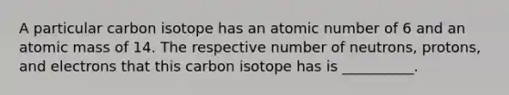 A particular carbon isotope has an atomic number of 6 and an atomic mass of 14. The respective number of neutrons, protons, and electrons that this carbon isotope has is __________.