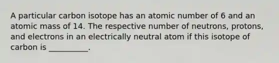 A particular carbon isotope has an atomic number of 6 and an atomic mass of 14. The respective number of neutrons, protons, and electrons in an electrically neutral atom if this isotope of carbon is __________.