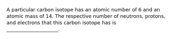 A particular carbon isotope has an atomic number of 6 and an atomic mass of 14. The respective number of neutrons, protons, and electrons that this carbon isotope has is _____________________.