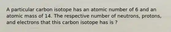 A particular carbon isotope has an atomic number of 6 and an atomic mass of 14. The respective number of neutrons, protons, and electrons that this carbon isotope has is ?