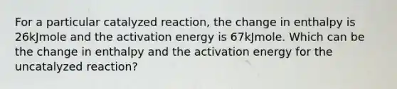 For a particular catalyzed reaction, the change in enthalpy is 26kJmole and the activation energy is 67kJmole. Which can be the change in enthalpy and the activation energy for the uncatalyzed reaction?