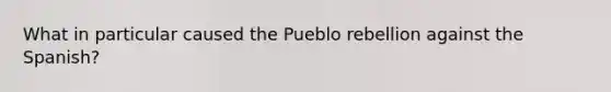 What in particular caused the Pueblo rebellion against the Spanish?