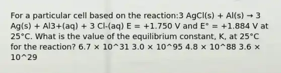 For a particular cell based on the reaction:3 AgCl(s) + Al(s) → 3 Ag(s) + Al3+(aq) + 3 Cl-(aq) E = +1.750 V and E° = +1.884 V at 25°C. What is the value of the equilibrium constant, K, at 25°C for the reaction? 6.7 × 10^31 3.0 × 10^95 4.8 × 10^88 3.6 × 10^29