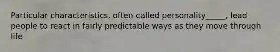 Particular characteristics, often called personality_____, lead people to react in fairly predictable ways as they move through life