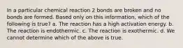 In a particular chemical reaction 2 bonds are broken and no bonds are formed. Based only on this information, which of the following is true? a. The reaction has a high activation energy. b. The reaction is endothermic. c. The reaction is exothermic. d. We cannot determine which of the above is true.