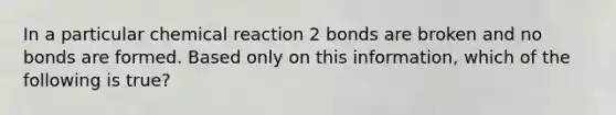 In a particular chemical reaction 2 bonds are broken and no bonds are formed. Based only on this information, which of the following is true?