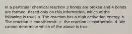 In a particular chemical reaction 3 bonds are broken and 4 bonds are formed. Based only on this information, which of the following is true? a. The reaction has a high activation energy. b. The reaction is endothermic. c. the reaction is exothermic. d. We cannot determine which of the above is true.