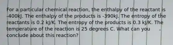 For a particular chemical reaction, the enthalpy of the reactant is -400kJ. The enthalpy of the products is -390kJ. The entropy of the reactants is 0.2 kJ/K. The entropy of the products is 0.3 kJ/K. The temperature of the reaction is 25 degrees C. What can you conclude about this reaction?