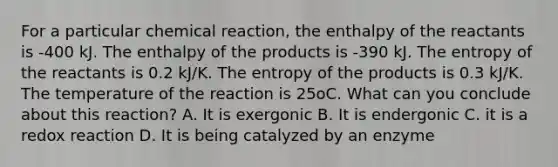 For a particular chemical reaction, the enthalpy of the reactants is -400 kJ. The enthalpy of the products is -390 kJ. The entropy of the reactants is 0.2 kJ/K. The entropy of the products is 0.3 kJ/K. The temperature of the reaction is 25oC. What can you conclude about this reaction? A. It is exergonic B. It is endergonic C. it is a redox reaction D. It is being catalyzed by an enzyme