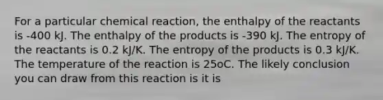 For a particular chemical reaction, the enthalpy of the reactants is -400 kJ. The enthalpy of the products is -390 kJ. The entropy of the reactants is 0.2 kJ/K. The entropy of the products is 0.3 kJ/K. The temperature of the reaction is 25oC. The likely conclusion you can draw from this reaction is it is