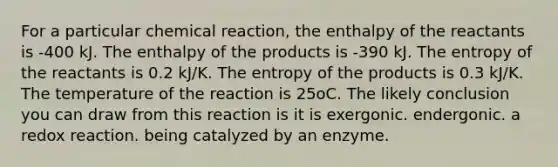 For a particular chemical reaction, the enthalpy of the reactants is -400 kJ. The enthalpy of the products is -390 kJ. The entropy of the reactants is 0.2 kJ/K. The entropy of the products is 0.3 kJ/K. The temperature of the reaction is 25oC. The likely conclusion you can draw from this reaction is it is exergonic. endergonic. a redox reaction. being catalyzed by an enzyme.