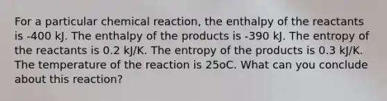 For a particular chemical reaction, the enthalpy of the reactants is -400 kJ. The enthalpy of the products is -390 kJ. The entropy of the reactants is 0.2 kJ/K. The entropy of the products is 0.3 kJ/K. The temperature of the reaction is 25oC. What can you conclude about this reaction?