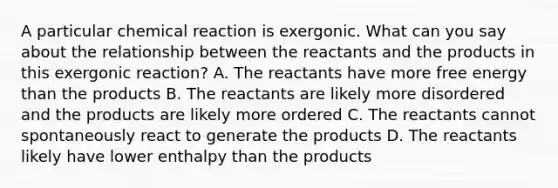 A particular chemical reaction is exergonic. What can you say about the relationship between the reactants and the products in this exergonic reaction? A. The reactants have more free energy than the products B. The reactants are likely more disordered and the products are likely more ordered C. The reactants cannot spontaneously react to generate the products D. The reactants likely have lower enthalpy than the products