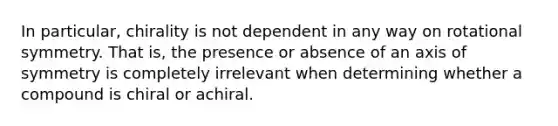 In particular, chirality is not dependent in any way on rotational symmetry. That is, the presence or absence of an <a href='https://www.questionai.com/knowledge/kgExf582dN-axis-of-symmetry' class='anchor-knowledge'>axis of symmetry</a> is completely irrelevant when determining whether a compound is chiral or achiral.