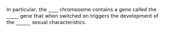 In particular, the ____ chromosome contains a gene called the _____ gene that when switched on triggers the development of the ______ sexual characteristics.