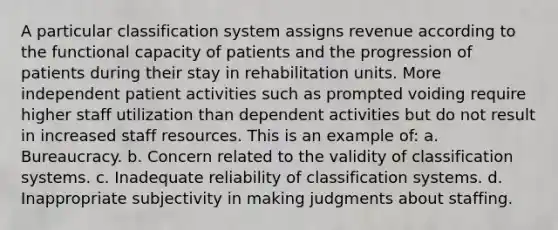 A particular classification system assigns revenue according to the functional capacity of patients and the progression of patients during their stay in rehabilitation units. More independent patient activities such as prompted voiding require higher staff utilization than dependent activities but do not result in increased staff resources. This is an example of: a. Bureaucracy. b. Concern related to the validity of classification systems. c. Inadequate reliability of classification systems. d. Inappropriate subjectivity in making judgments about staffing.