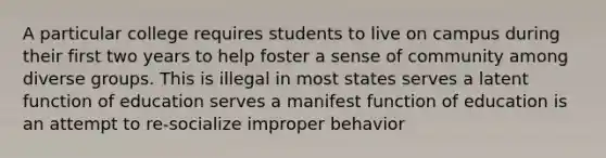 A particular college requires students to live on campus during their first two years to help foster a sense of community among diverse groups. This is illegal in most states serves a latent function of education serves a manifest function of education is an attempt to re-socialize improper behavior