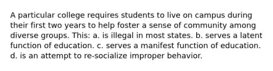 A particular college requires students to live on campus during their first two years to help foster a sense of community among diverse groups. This: a. is illegal in most states. b. serves a latent function of education. c. serves a manifest function of education. d. is an attempt to re-socialize improper behavior.