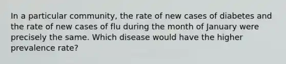 In a particular community, the rate of new cases of diabetes and the rate of new cases of flu during the month of January were precisely the same. Which disease would have the higher prevalence rate?