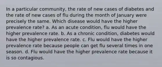 In a particular community, the rate of new cases of diabetes and the rate of new cases of flu during the month of January were precisely the same. Which disease would have the higher prevalence rate? a. As an acute condition, flu would have the higher prevalence rate. b. As a chronic condition, diabetes would have the higher prevalence rate. c. Flu would have the higher prevalence rate because people can get flu several times in one season. d. Flu would have the higher prevalence rate because it is so contagious.