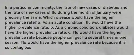 In a particular community, the rate of new cases of diabetes and the rate of new cases of flu during the month of January were precisely the same. Which disease would have the higher prevalence rate? a. As an acute condition, flu would have the higher prevalence rate. b. As a chronic condition, diabetes would have the higher prevalence rate. c. Flu would have the higher prevalence rate because people can get flu several times in one season. Flu would have the higher prevalence rate because it is so contagious