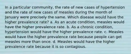 In a particular community, the rate of new cases of hypertension and the rate of new cases of measles during the month of January were precisely the same. Which disease would have the higher prevalence rate? a. As an acute condition, measles would have the higher prevalence rate. b. As a chronic condition, hypertension would have the higher prevalence rate. c. Measles would have the higher prevalence rate because people can get measles more than once. d. Measles would have the higher prevalence rate because it is so contagious.