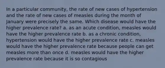 In a particular community, the rate of new cases of hypertension and the rate of new cases of measles during the month of January were precisely the same. Which disease would have the higher prevalence rate? a. as an acute condition, measles would have the higher prevalence rate b. as a chronic condition, hypertension would have the higher prevalence rate c. measles would have the higher prevalence rate because people can get measles more than once d. measles would have the higher prevalence rate because it is so contagious