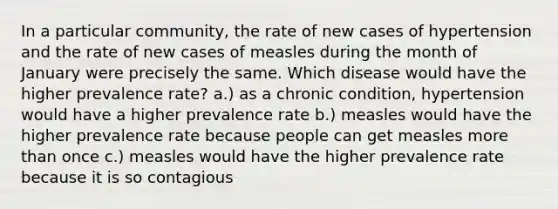 In a particular community, the rate of new cases of hypertension and the rate of new cases of measles during the month of January were precisely the same. Which disease would have the higher prevalence rate? a.) as a chronic condition, hypertension would have a higher prevalence rate b.) measles would have the higher prevalence rate because people can get measles more than once c.) measles would have the higher prevalence rate because it is so contagious