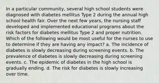 In a particular community, several high school students were diagnosed with diabetes mellitus Type 2 during the annual high school health fair. Over the next few years, the nursing staff developed and implemented educational programs about the risk factors for diabetes mellitus Type 2 and proper nutrition. Which of the following would be most useful for the nurses to use to determine if they are having any impact? a. The incidence of diabetes is slowly decreasing during screening events. b. The prevalence of diabetes is slowly decreasing during screening events. c. The epidemic of diabetes in the high school is gradually ending. d. The risk for diabetes is slowly increasing over time.