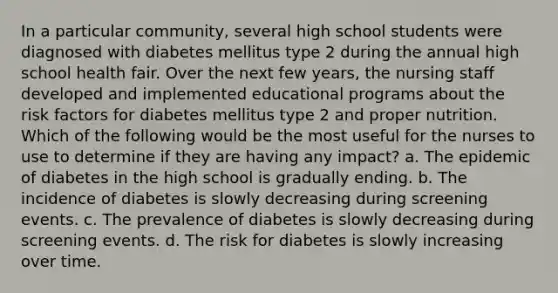 In a particular community, several high school students were diagnosed with diabetes mellitus type 2 during the annual high school health fair. Over the next few years, the nursing staff developed and implemented educational programs about the risk factors for diabetes mellitus type 2 and proper nutrition. Which of the following would be the most useful for the nurses to use to determine if they are having any impact? a. The epidemic of diabetes in the high school is gradually ending. b. The incidence of diabetes is slowly decreasing during screening events. c. The prevalence of diabetes is slowly decreasing during screening events. d. The risk for diabetes is slowly increasing over time.