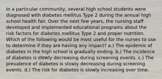 In a particular community, several high school students were diagnosed with diabetes mellitus Type 2 during the annual high school health fair. Over the next few years, the nursing staff developed and implemented educational programs about the risk factors for diabetes mellitus Type 2 and proper nutrition. Which of the following would be most useful for the nurses to use to determine if they are having any impact? a.) The epidemic of diabetes in the high school is gradually ending. b.) The incidence of diabetes is slowly decreasing during screening events. c.) The prevalence of diabetes is slowly decreasing during screening events. d.) The risk for diabetes is slowly increasing over time.